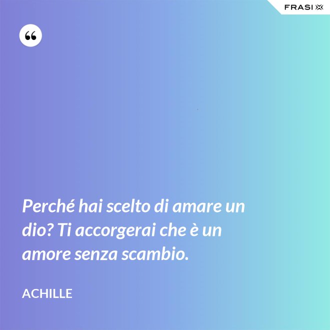 Perché hai scelto di amare un dio? Ti accorgerai che è un amore senza scambio. - Achille