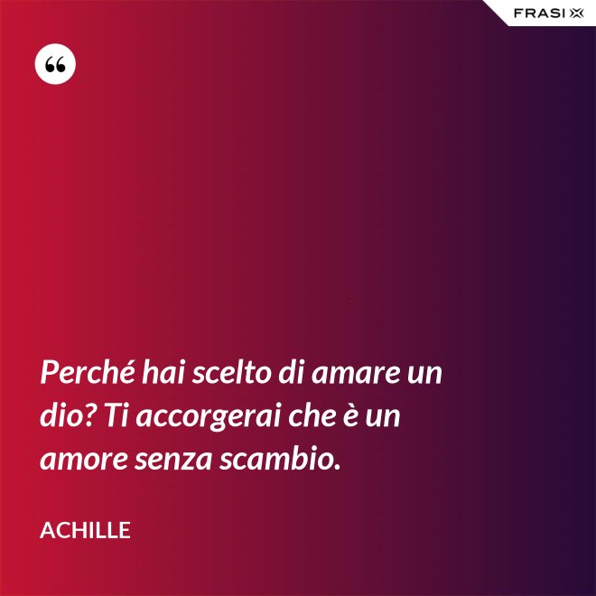 Perché hai scelto di amare un dio? Ti accorgerai che è un amore senza scambio. - Achille