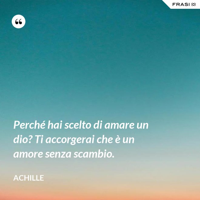 Perché hai scelto di amare un dio? Ti accorgerai che è un amore senza scambio. - Achille