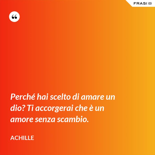 Perché hai scelto di amare un dio? Ti accorgerai che è un amore senza scambio. - Achille