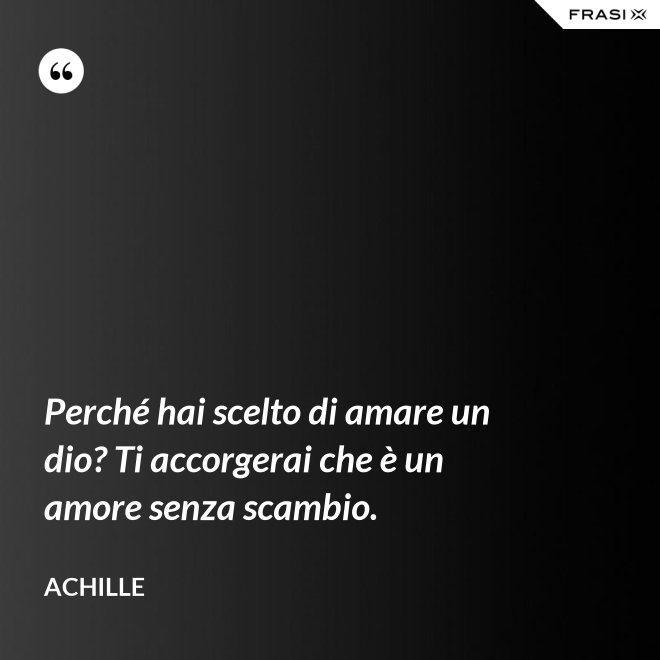 Perché hai scelto di amare un dio? Ti accorgerai che è un amore senza scambio. - Achille