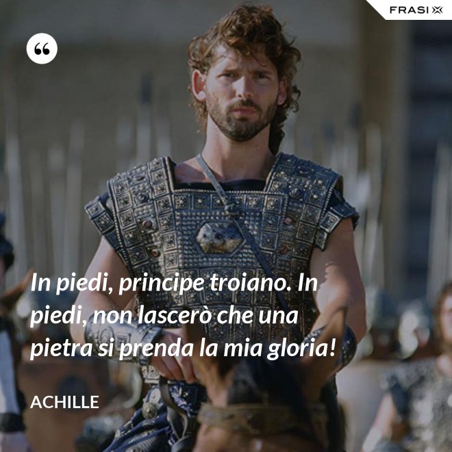 In piedi, principe troiano. In piedi, non lascerò che una pietra si prenda la mia gloria! - Achille