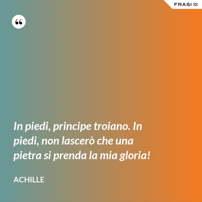 In piedi, principe troiano. In piedi, non lascerò che una pietra si prenda la mia gloria! - Achille