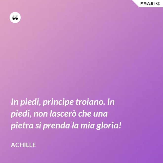 In piedi, principe troiano. In piedi, non lascerò che una pietra si prenda la mia gloria! - Achille