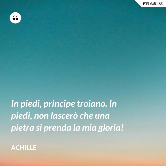 In piedi, principe troiano. In piedi, non lascerò che una pietra si prenda la mia gloria! - Achille