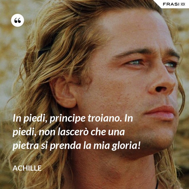 In piedi, principe troiano. In piedi, non lascerò che una pietra si prenda la mia gloria! - Achille
