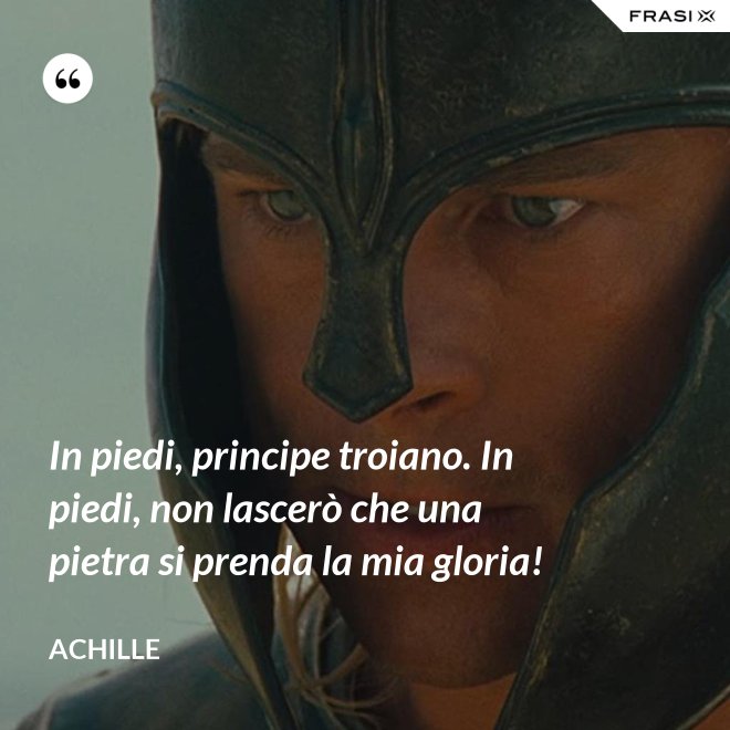 In piedi, principe troiano. In piedi, non lascerò che una pietra si prenda la mia gloria! - Achille