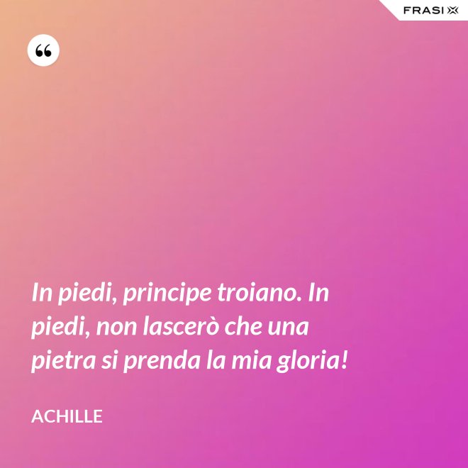 In piedi, principe troiano. In piedi, non lascerò che una pietra si prenda la mia gloria! - Achille