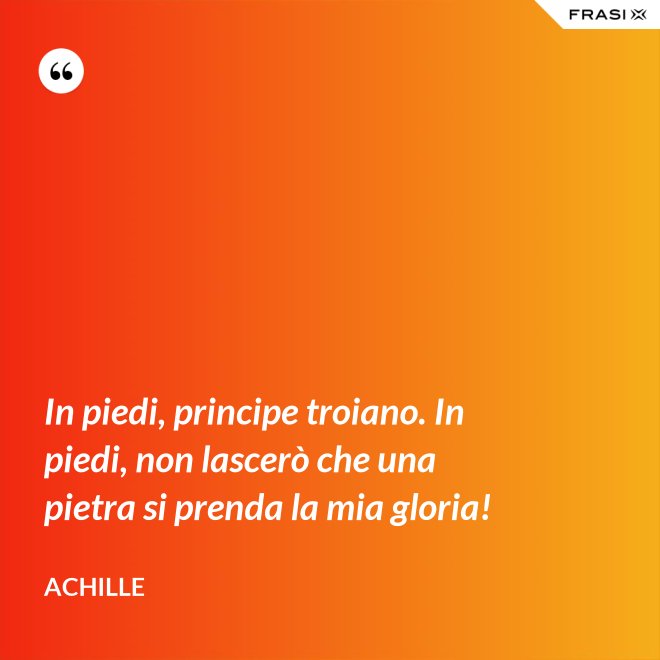 In piedi, principe troiano. In piedi, non lascerò che una pietra si prenda la mia gloria! - Achille