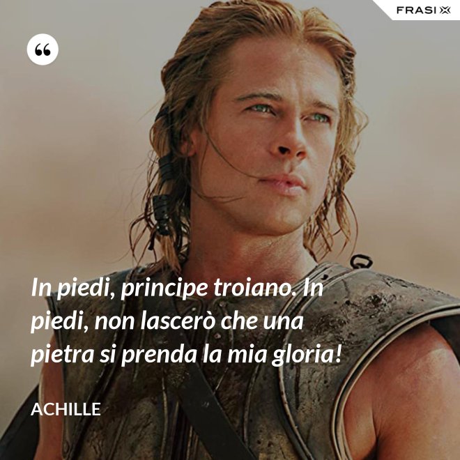 In piedi, principe troiano. In piedi, non lascerò che una pietra si prenda la mia gloria! - Achille