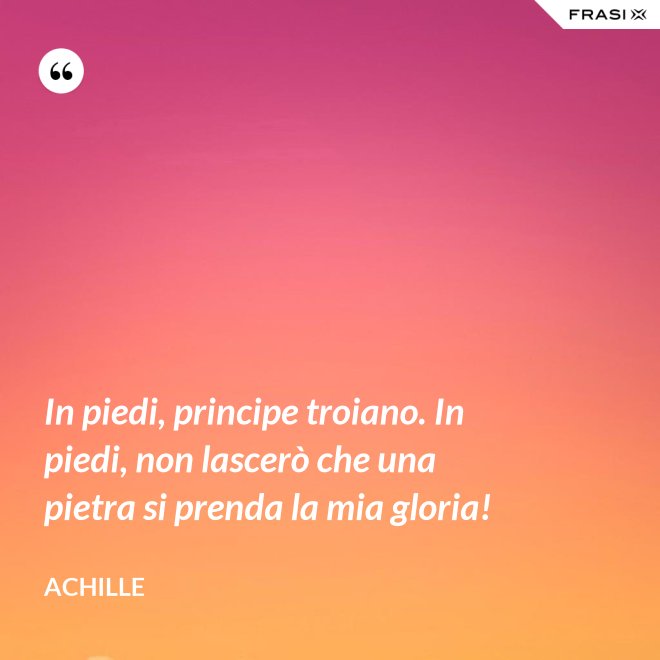 In piedi, principe troiano. In piedi, non lascerò che una pietra si prenda la mia gloria! - Achille