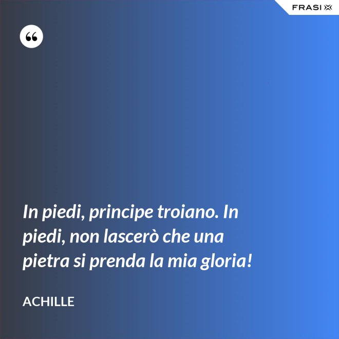 In piedi, principe troiano. In piedi, non lascerò che una pietra si prenda la mia gloria! - Achille