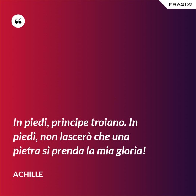 In piedi, principe troiano. In piedi, non lascerò che una pietra si prenda la mia gloria! - Achille