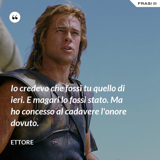 Io credevo che fossi tu quello di ieri. E magari lo fossi stato. Ma ho concesso al cadavere l'onore dovuto. - Ettore