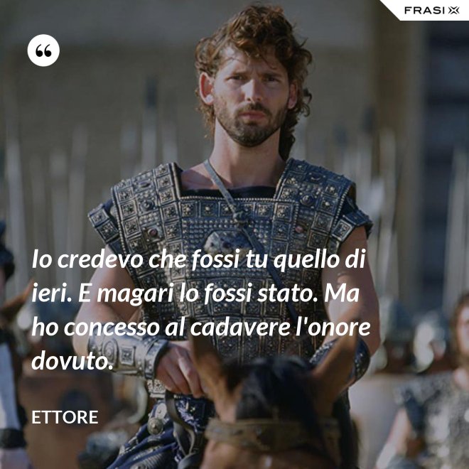 Io credevo che fossi tu quello di ieri. E magari lo fossi stato. Ma ho concesso al cadavere l'onore dovuto. - Ettore