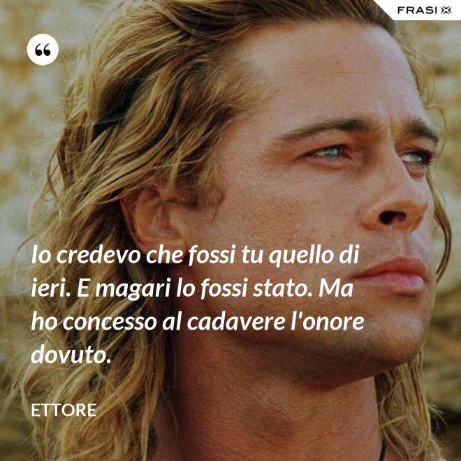 Io credevo che fossi tu quello di ieri. E magari lo fossi stato. Ma ho concesso al cadavere l'onore dovuto. - Ettore