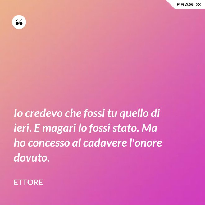 Io credevo che fossi tu quello di ieri. E magari lo fossi stato. Ma ho concesso al cadavere l'onore dovuto. - Ettore