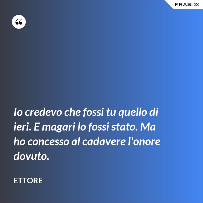 Io credevo che fossi tu quello di ieri. E magari lo fossi stato. Ma ho concesso al cadavere l'onore dovuto. - Ettore