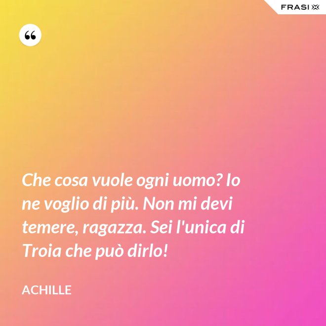 Che cosa vuole ogni uomo? Io ne voglio di più. Non mi devi temere, ragazza. Sei l'unica di Troia che può dirlo! - Achille
