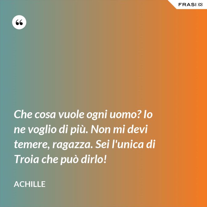 Che cosa vuole ogni uomo? Io ne voglio di più. Non mi devi temere, ragazza. Sei l'unica di Troia che può dirlo! - Achille