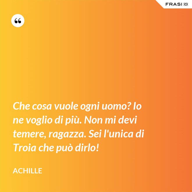 Che cosa vuole ogni uomo? Io ne voglio di più. Non mi devi temere, ragazza. Sei l'unica di Troia che può dirlo! - Achille