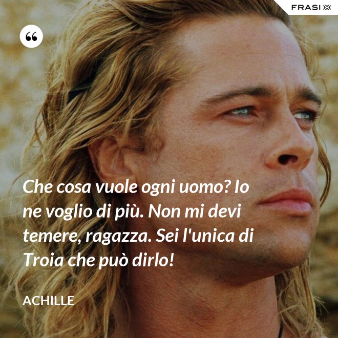 Che cosa vuole ogni uomo? Io ne voglio di più. Non mi devi temere, ragazza. Sei l'unica di Troia che può dirlo! - Achille