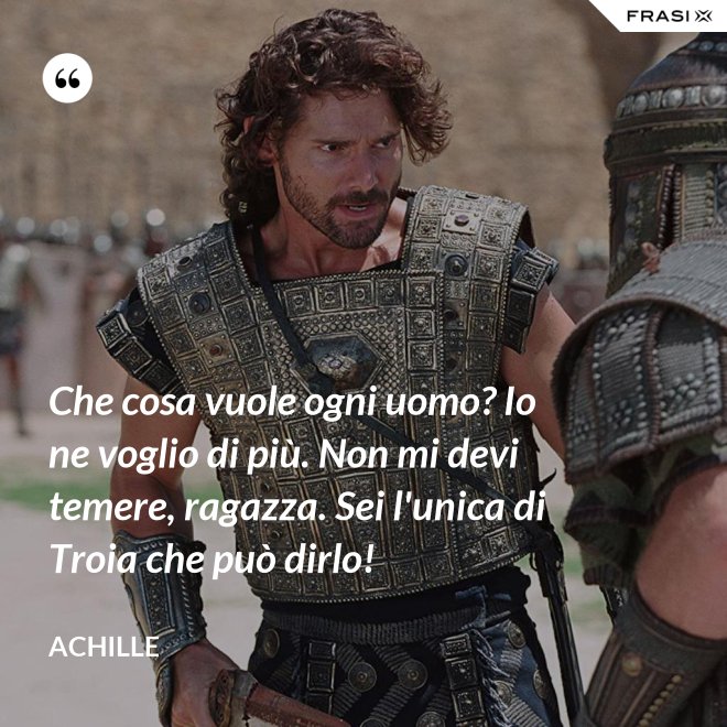 Che cosa vuole ogni uomo? Io ne voglio di più. Non mi devi temere, ragazza. Sei l'unica di Troia che può dirlo! - Achille
