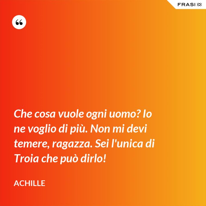 Che cosa vuole ogni uomo? Io ne voglio di più. Non mi devi temere, ragazza. Sei l'unica di Troia che può dirlo! - Achille