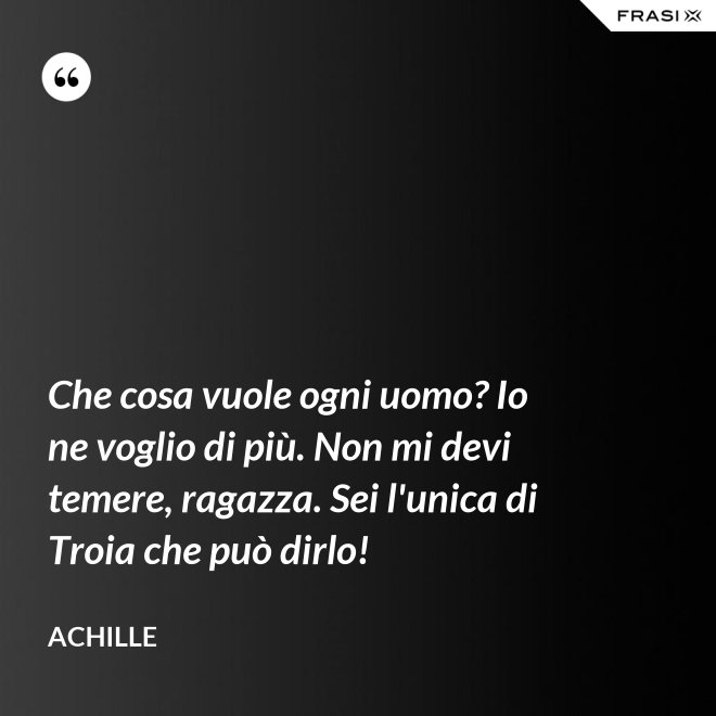 Che cosa vuole ogni uomo? Io ne voglio di più. Non mi devi temere, ragazza. Sei l'unica di Troia che può dirlo! - Achille