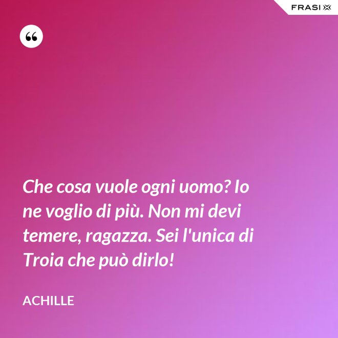 Che cosa vuole ogni uomo? Io ne voglio di più. Non mi devi temere, ragazza. Sei l'unica di Troia che può dirlo! - Achille