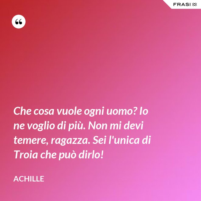 Che cosa vuole ogni uomo? Io ne voglio di più. Non mi devi temere, ragazza. Sei l'unica di Troia che può dirlo! - Achille