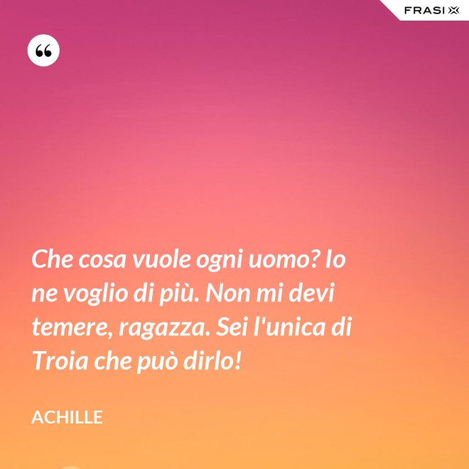 Che cosa vuole ogni uomo? Io ne voglio di più. Non mi devi temere, ragazza. Sei l'unica di Troia che può dirlo! - Achille