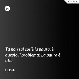 Tu non sai cos'è la paura, è questo il problema! La paura è utile. - Ulisse