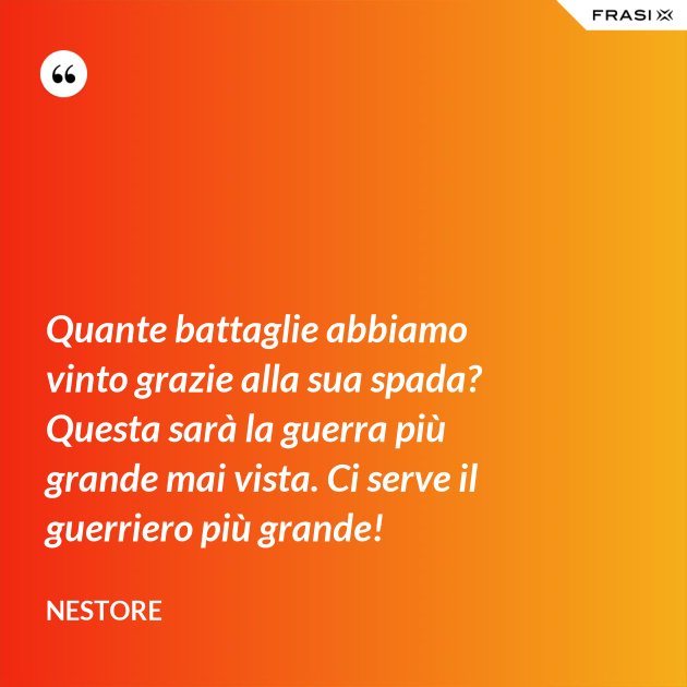 Quante battaglie abbiamo vinto grazie alla sua spada? Questa sarà la guerra più grande mai vista
