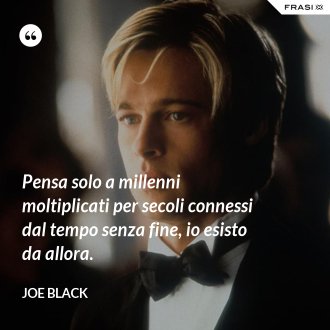Pensa solo a millenni moltiplicati per secoli connessi dal tempo senza fine, io esisto da allora. - Joe Black