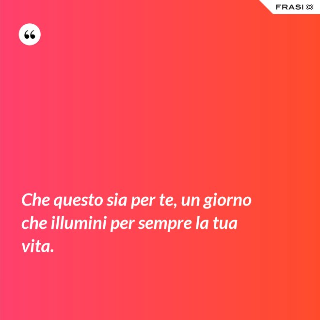 Che questo sia per te, un giorno che illumini per sempre la tua vita. - Anonimo