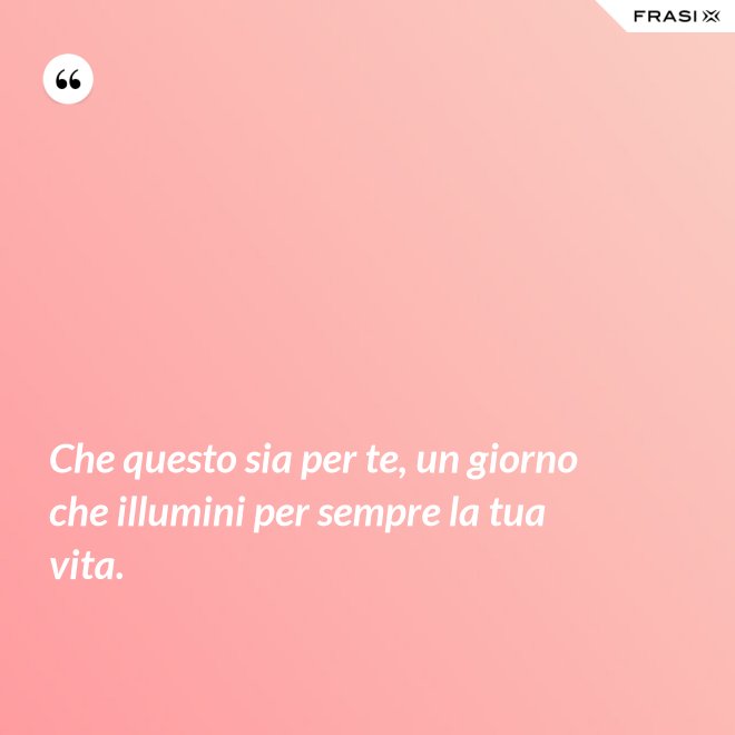 Che questo sia per te, un giorno che illumini per sempre la tua vita. - Anonimo