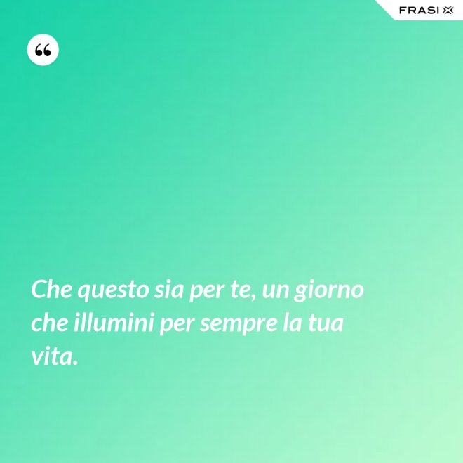 Che questo sia per te, un giorno che illumini per sempre la tua vita. - Anonimo