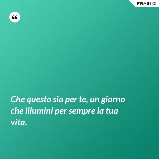Che questo sia per te, un giorno che illumini per sempre la tua vita. - Anonimo