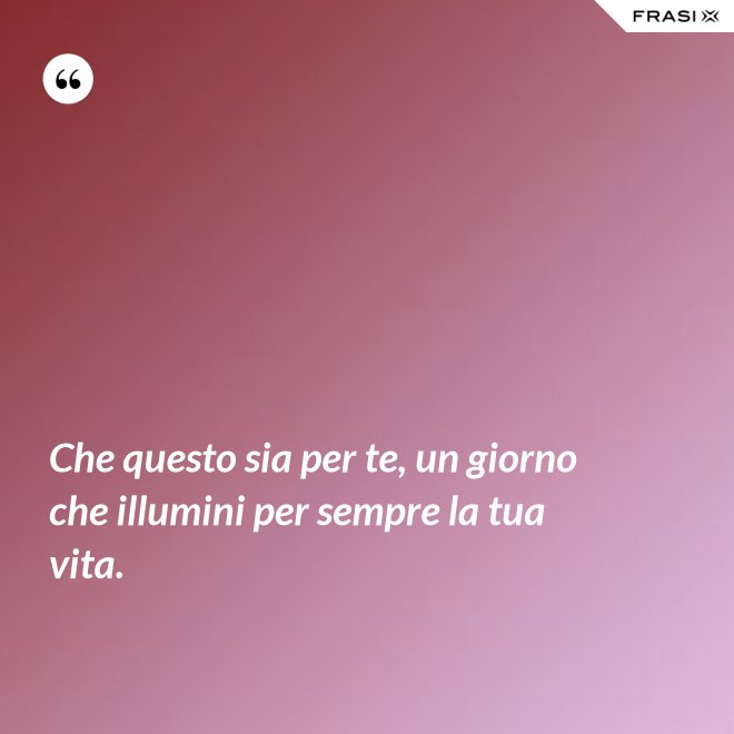 Che questo sia per te, un giorno che illumini per sempre la tua vita. - Anonimo