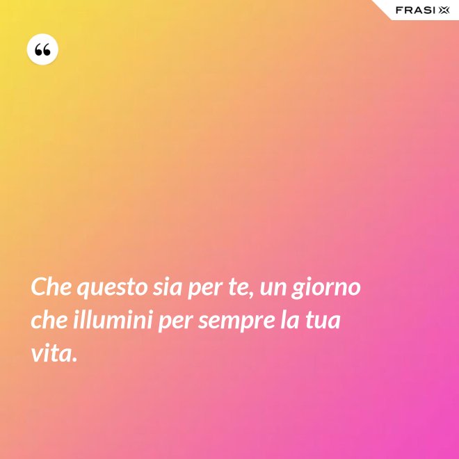 Che questo sia per te, un giorno che illumini per sempre la tua vita. - Anonimo