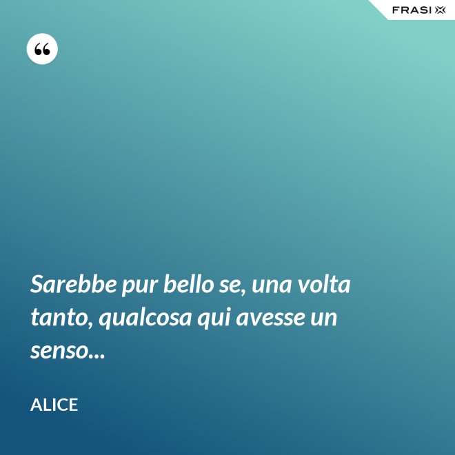Sarebbe pur bello se, una volta tanto, qualcosa qui avesse un senso... - Alice
