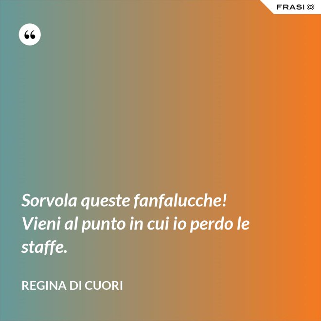 Sorvola queste fanfalucche! Vieni al punto in cui io perdo le staffe. - Regina di Cuori