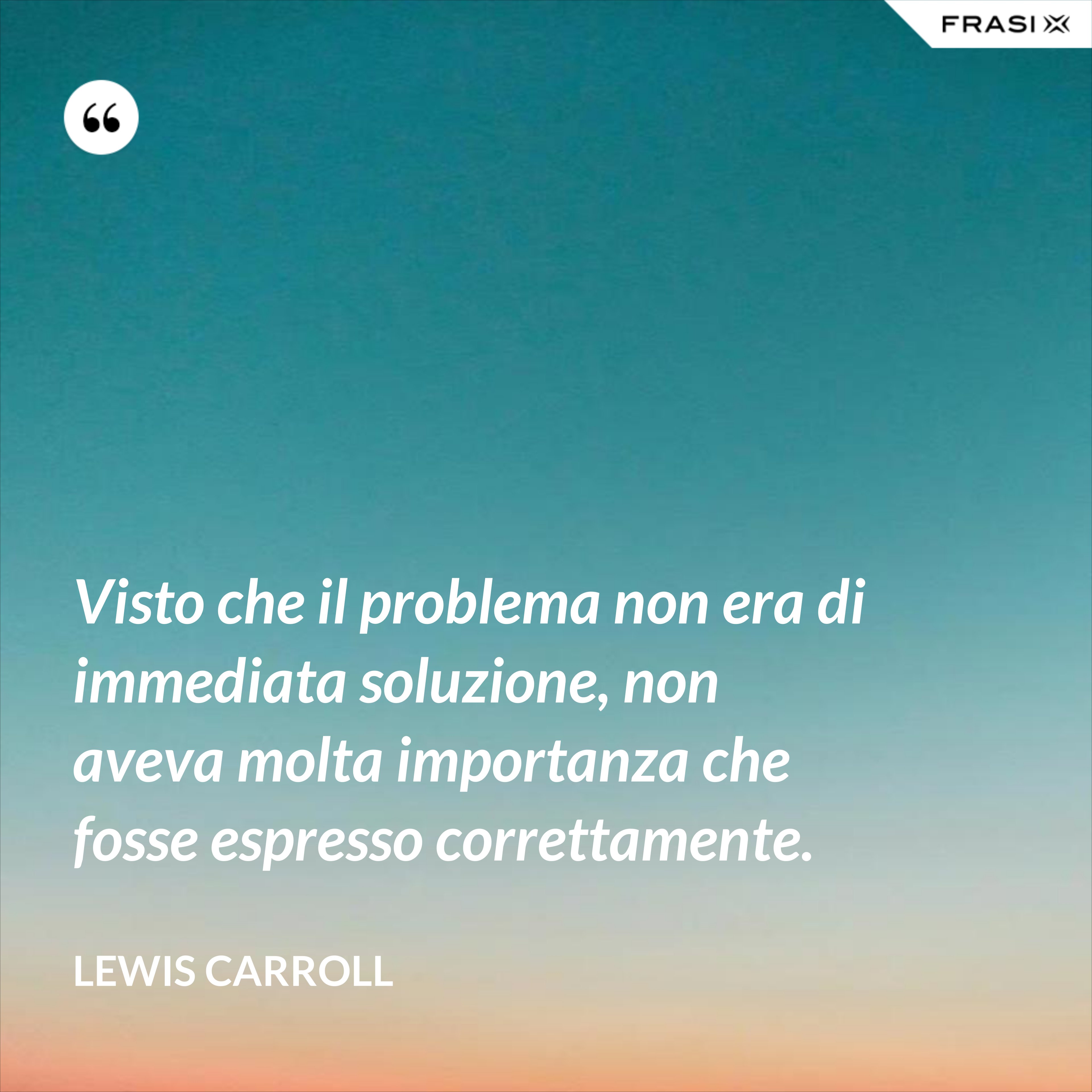 Visto che il problema non era di immediata soluzione, non aveva molta importanza che fosse espresso correttamente. - Lewis Carroll