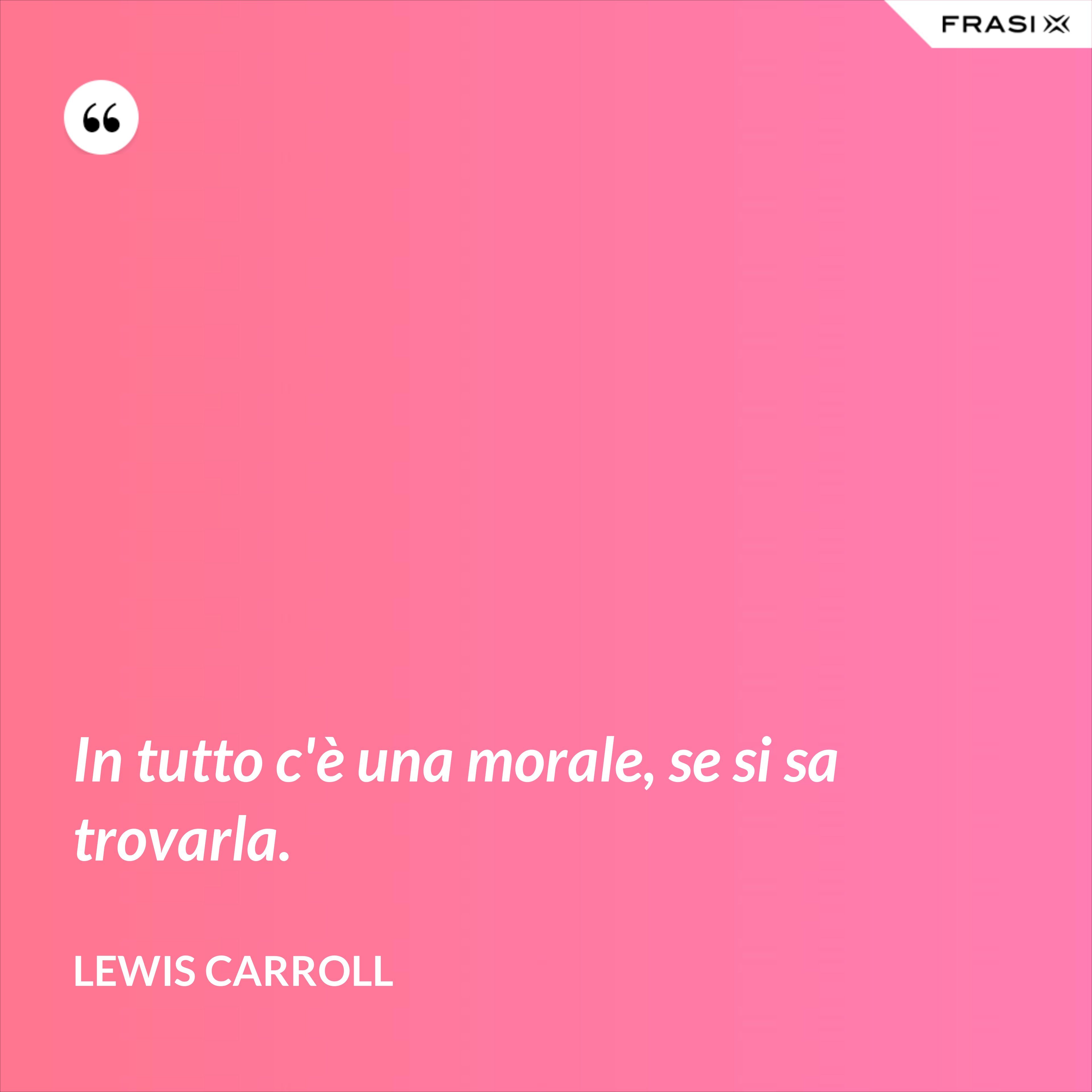 In tutto c'è una morale, se si sa trovarla. - Lewis Carroll