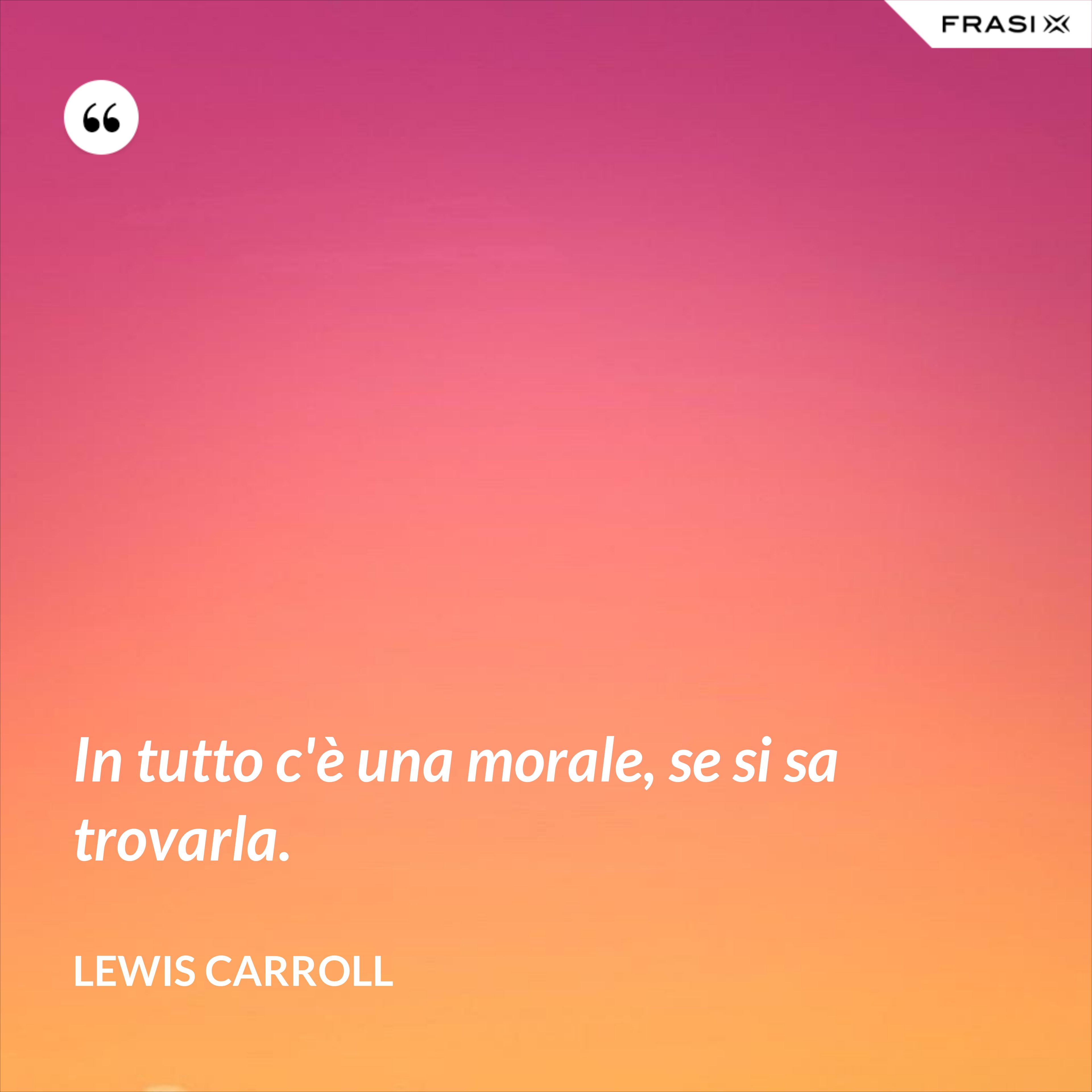 In tutto c'è una morale, se si sa trovarla. - Lewis Carroll