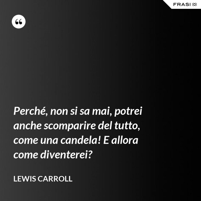 Perché, non si sa mai, potrei anche scomparire del tutto, come una candela! E allora come diventerei? - Lewis Carroll