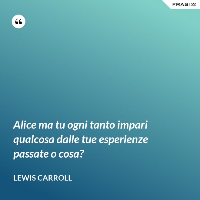 Alice ma tu ogni tanto impari qualcosa dalle tue esperienze passate o cosa? - Lewis Carroll