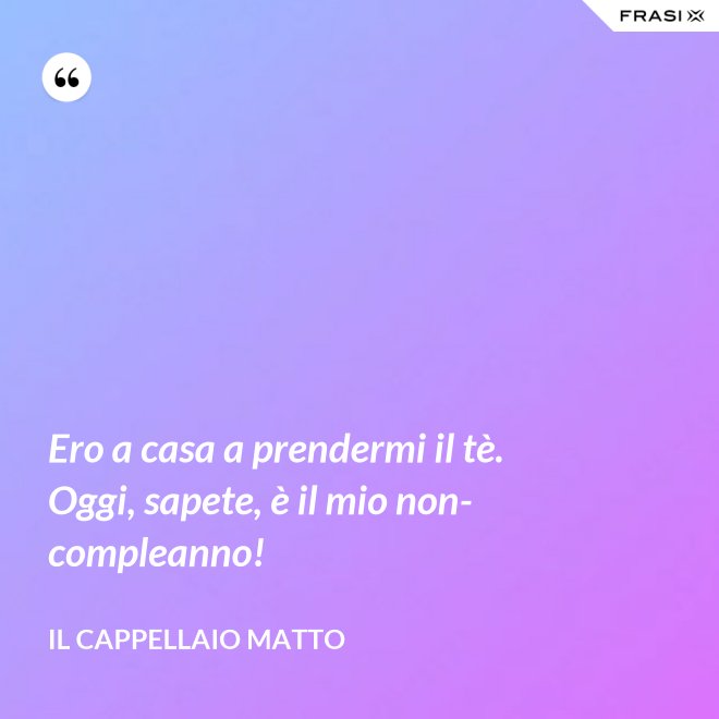 Ero a casa a prendermi il tè. Oggi, sapete, è il mio non-compleanno! - Il cappellaio matto