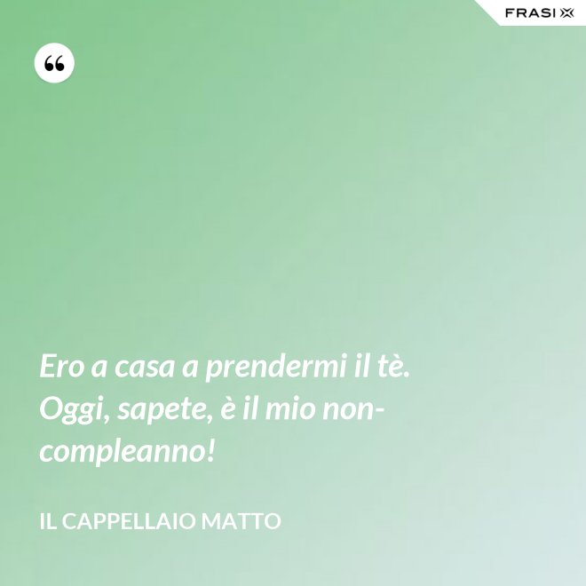Ero a casa a prendermi il tè. Oggi, sapete, è il mio non-compleanno! - Il cappellaio matto